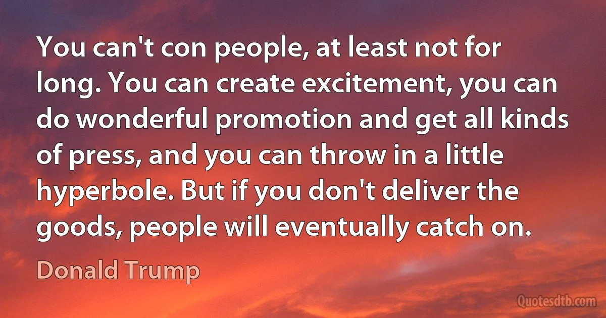 You can't con people, at least not for long. You can create excitement, you can do wonderful promotion and get all kinds of press, and you can throw in a little hyperbole. But if you don't deliver the goods, people will eventually catch on. (Donald Trump)