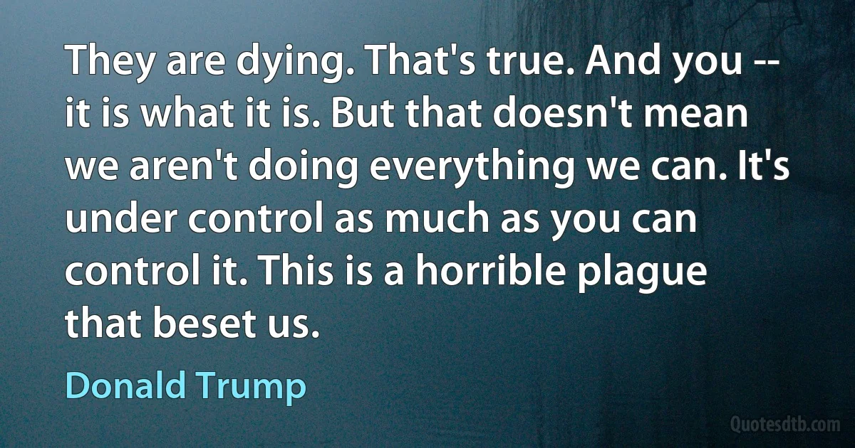 They are dying. That's true. And you -- it is what it is. But that doesn't mean we aren't doing everything we can. It's under control as much as you can control it. This is a horrible plague that beset us. (Donald Trump)