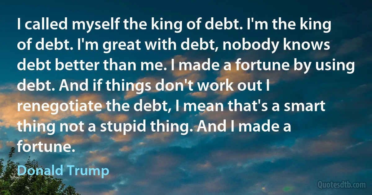 I called myself the king of debt. I'm the king of debt. I'm great with debt, nobody knows debt better than me. I made a fortune by using debt. And if things don't work out I renegotiate the debt, I mean that's a smart thing not a stupid thing. And I made a fortune. (Donald Trump)