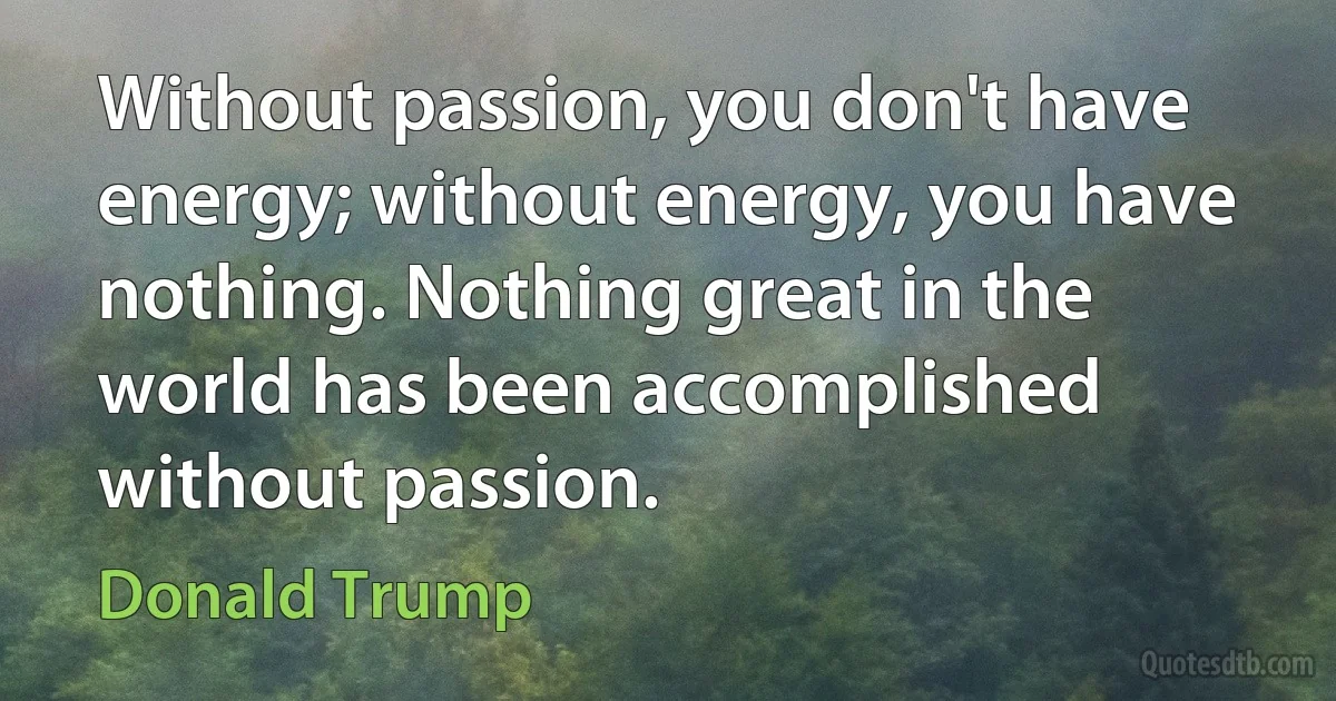 Without passion, you don't have energy; without energy, you have nothing. Nothing great in the world has been accomplished without passion. (Donald Trump)