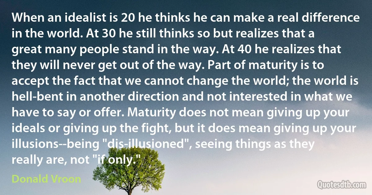 When an idealist is 20 he thinks he can make a real difference in the world. At 30 he still thinks so but realizes that a great many people stand in the way. At 40 he realizes that they will never get out of the way. Part of maturity is to accept the fact that we cannot change the world; the world is hell-bent in another direction and not interested in what we have to say or offer. Maturity does not mean giving up your ideals or giving up the fight, but it does mean giving up your illusions--being "dis-illusioned", seeing things as they really are, not "if only." (Donald Vroon)