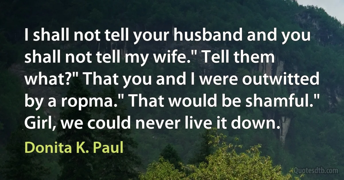 I shall not tell your husband and you shall not tell my wife." Tell them what?" That you and I were outwitted by a ropma." That would be shamful." Girl, we could never live it down. (Donita K. Paul)