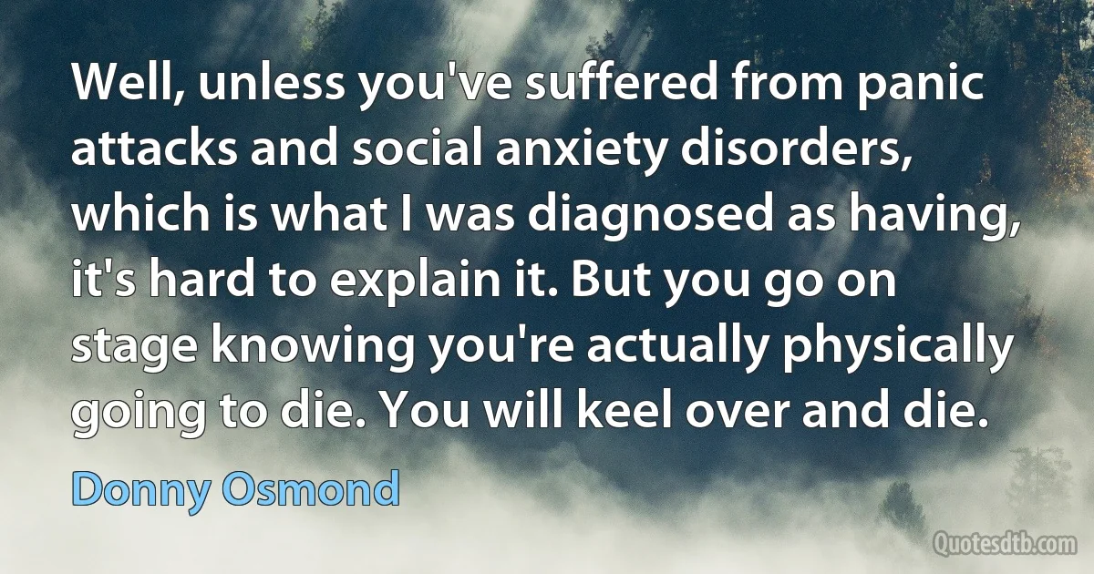 Well, unless you've suffered from panic attacks and social anxiety disorders, which is what I was diagnosed as having, it's hard to explain it. But you go on stage knowing you're actually physically going to die. You will keel over and die. (Donny Osmond)