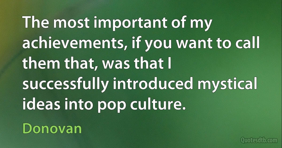 The most important of my achievements, if you want to call them that, was that I successfully introduced mystical ideas into pop culture. (Donovan)