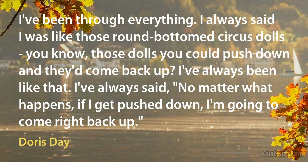 I've been through everything. I always said I was like those round-bottomed circus dolls - you know, those dolls you could push down and they'd come back up? I've always been like that. I've always said, "No matter what happens, if I get pushed down, I'm going to come right back up." (Doris Day)