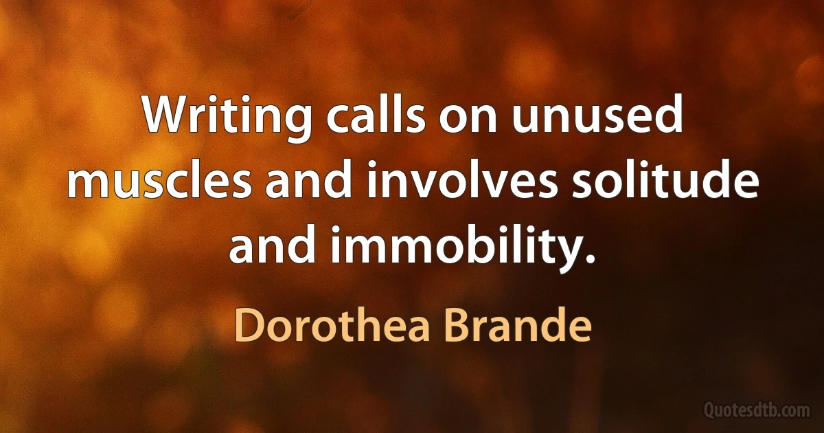 Writing calls on unused muscles and involves solitude and immobility. (Dorothea Brande)