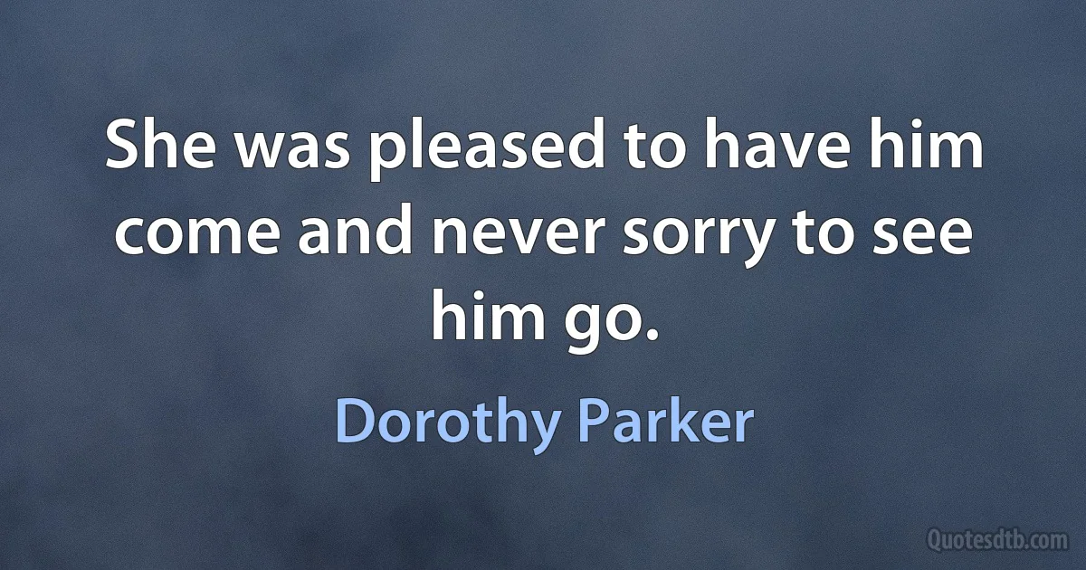 She was pleased to have him come and never sorry to see him go. (Dorothy Parker)