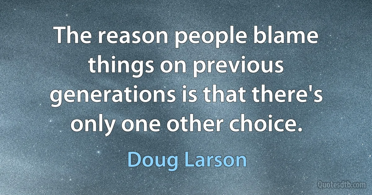 The reason people blame things on previous generations is that there's only one other choice. (Doug Larson)