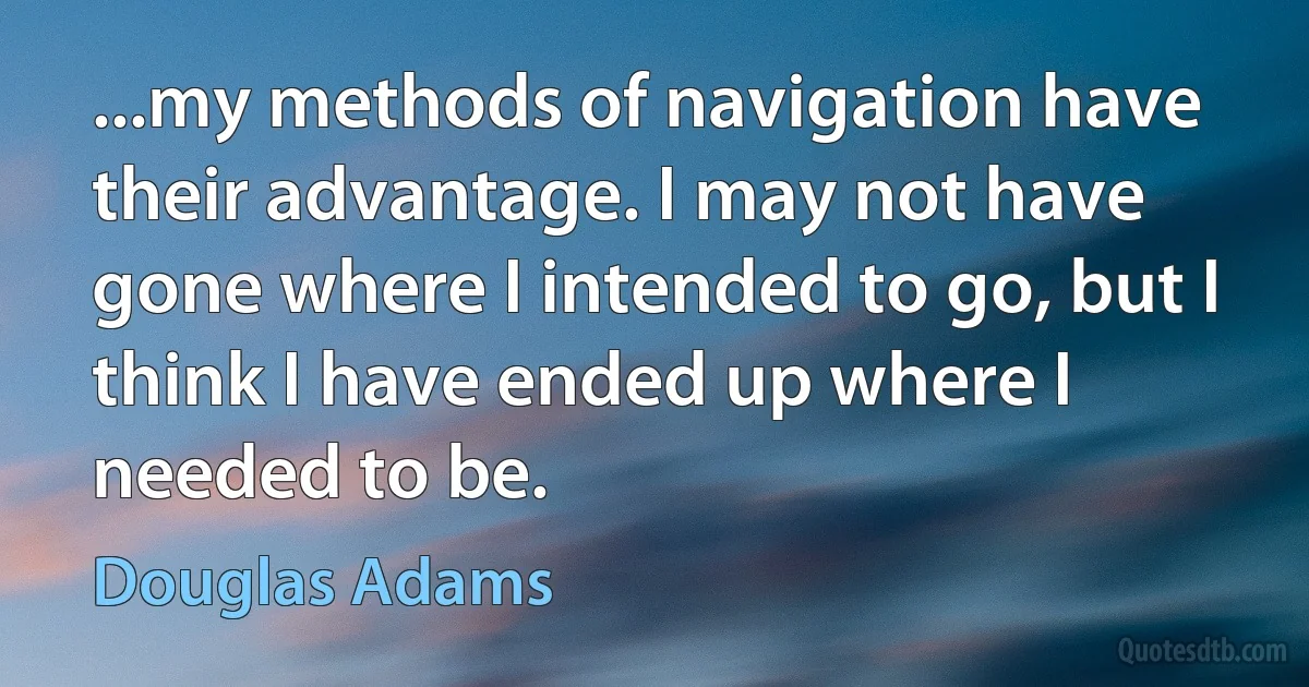 ...my methods of navigation have their advantage. I may not have gone where I intended to go, but I think I have ended up where I needed to be. (Douglas Adams)