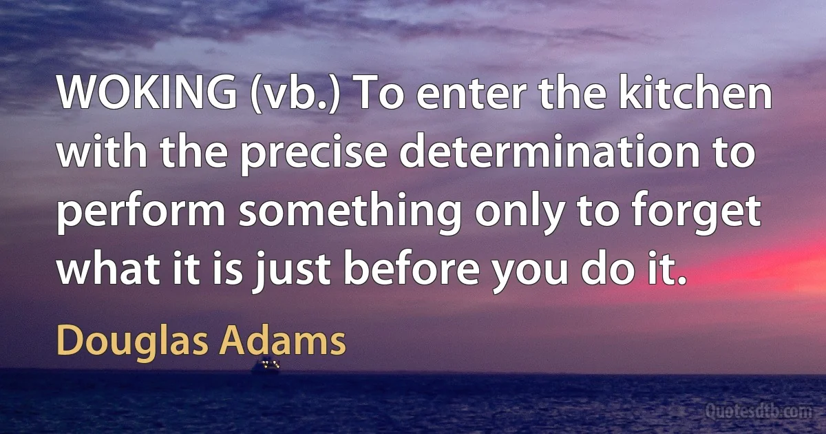 WOKING (vb.) To enter the kitchen with the precise determination to perform something only to forget what it is just before you do it. (Douglas Adams)