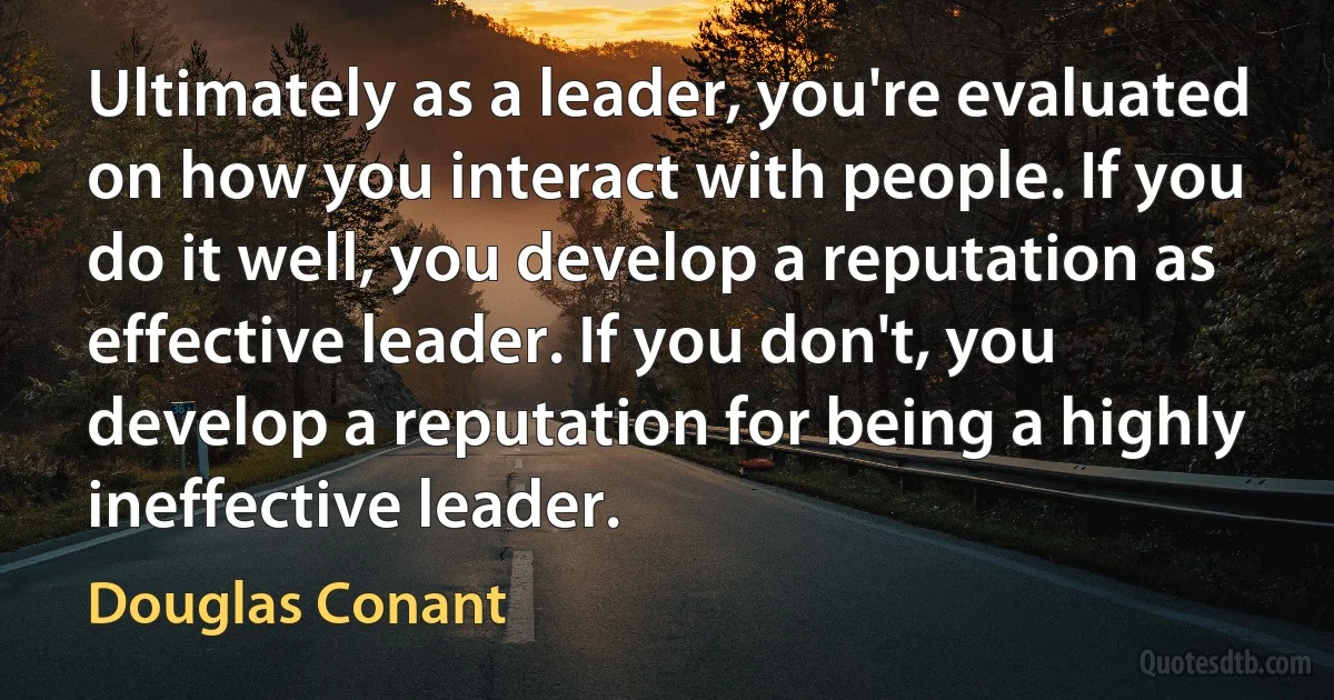 Ultimately as a leader, you're evaluated on how you interact with people. If you do it well, you develop a reputation as effective leader. If you don't, you develop a reputation for being a highly ineffective leader. (Douglas Conant)