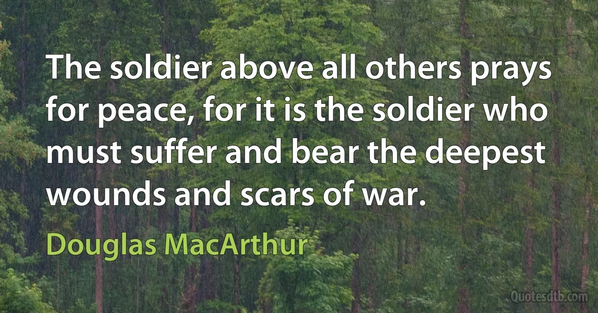 The soldier above all others prays for peace, for it is the soldier who must suffer and bear the deepest wounds and scars of war. (Douglas MacArthur)