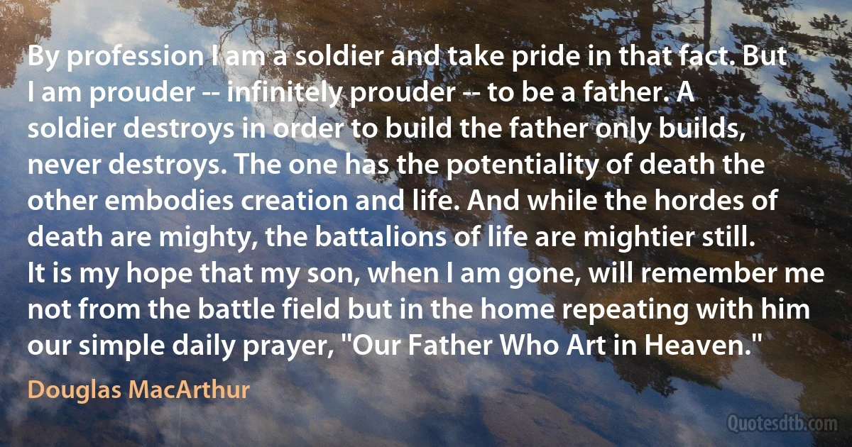 By profession I am a soldier and take pride in that fact. But I am prouder -- infinitely prouder -- to be a father. A soldier destroys in order to build the father only builds, never destroys. The one has the potentiality of death the other embodies creation and life. And while the hordes of death are mighty, the battalions of life are mightier still. It is my hope that my son, when I am gone, will remember me not from the battle field but in the home repeating with him our simple daily prayer, ''Our Father Who Art in Heaven.'' (Douglas MacArthur)