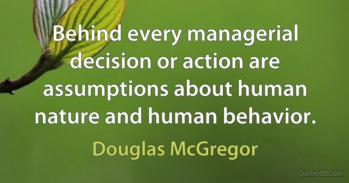 Behind every managerial decision or action are assumptions about human nature and human behavior. (Douglas McGregor)