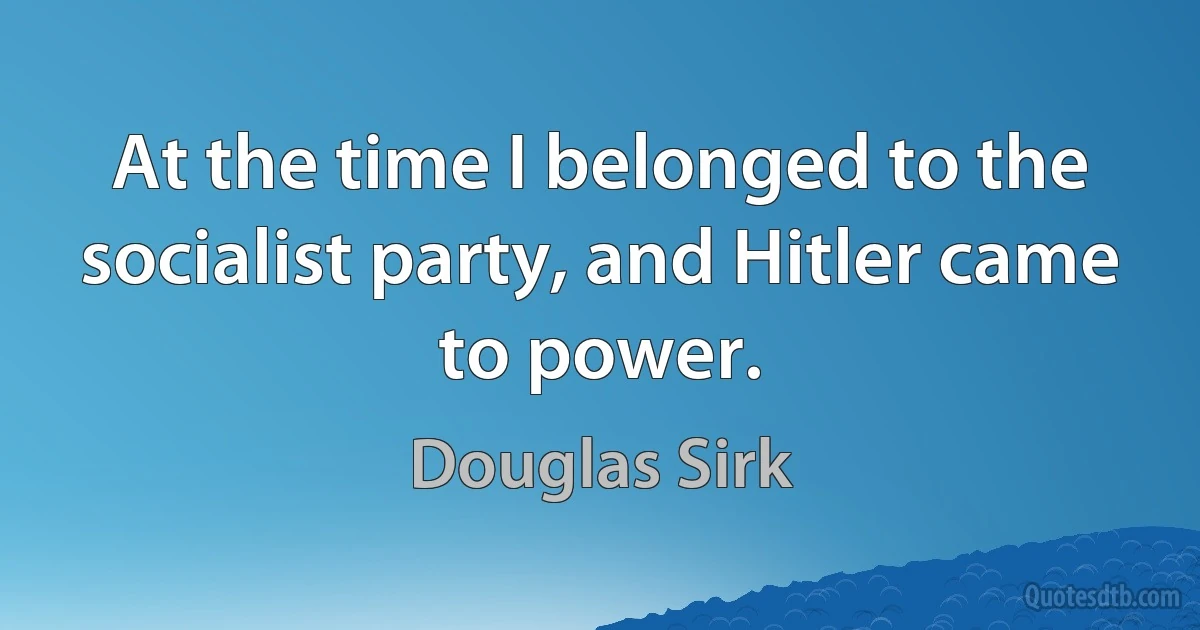 At the time I belonged to the socialist party, and Hitler came to power. (Douglas Sirk)