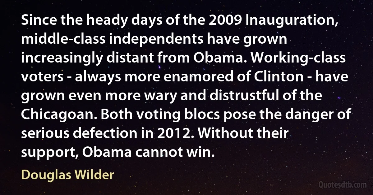 Since the heady days of the 2009 Inauguration, middle-class independents have grown increasingly distant from Obama. Working-class voters - always more enamored of Clinton - have grown even more wary and distrustful of the Chicagoan. Both voting blocs pose the danger of serious defection in 2012. Without their support, Obama cannot win. (Douglas Wilder)