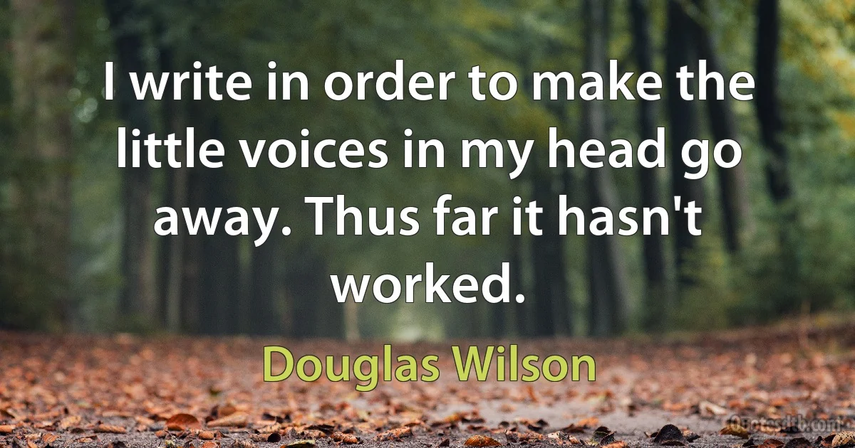 I write in order to make the little voices in my head go away. Thus far it hasn't worked. (Douglas Wilson)