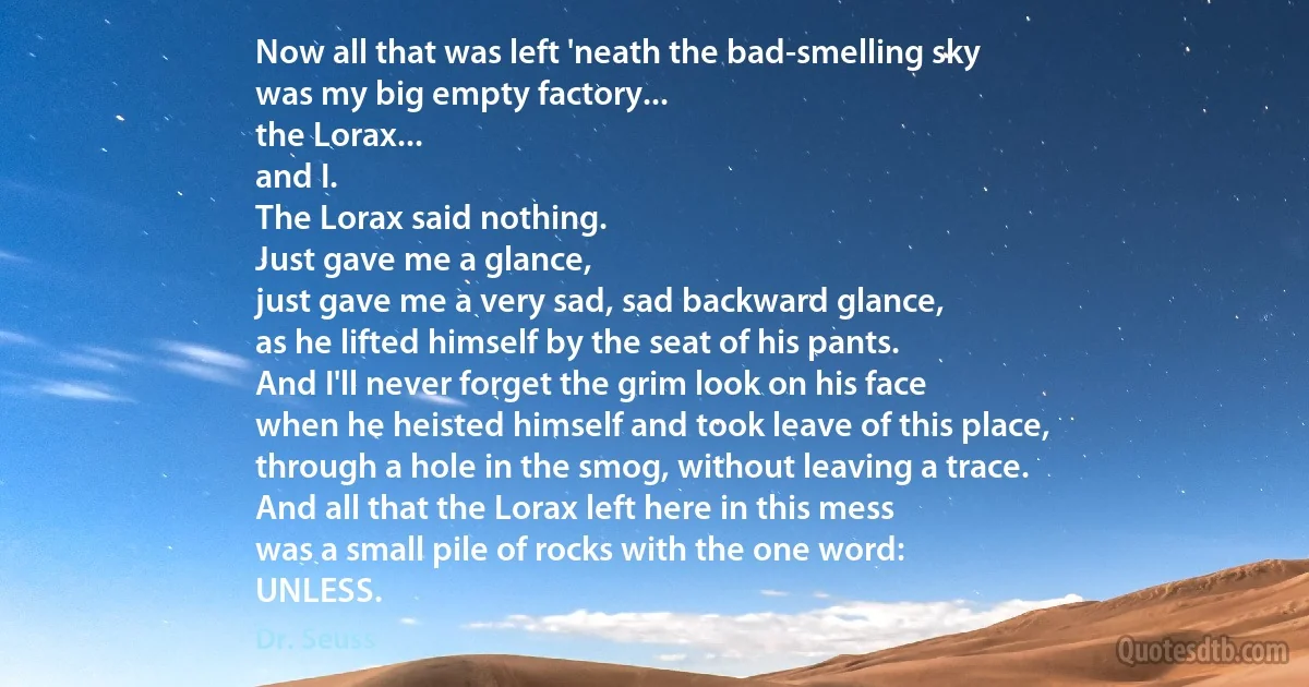 Now all that was left 'neath the bad-smelling sky
was my big empty factory...
the Lorax...
and I.
The Lorax said nothing.
Just gave me a glance,
just gave me a very sad, sad backward glance,
as he lifted himself by the seat of his pants.
And I'll never forget the grim look on his face
when he heisted himself and took leave of this place,
through a hole in the smog, without leaving a trace.
And all that the Lorax left here in this mess
was a small pile of rocks with the one word:
UNLESS. (Dr. Seuss)