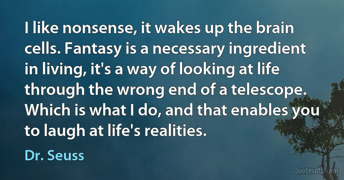 I like nonsense, it wakes up the brain cells. Fantasy is a necessary ingredient in living, it's a way of looking at life through the wrong end of a telescope. Which is what I do, and that enables you to laugh at life's realities. (Dr. Seuss)