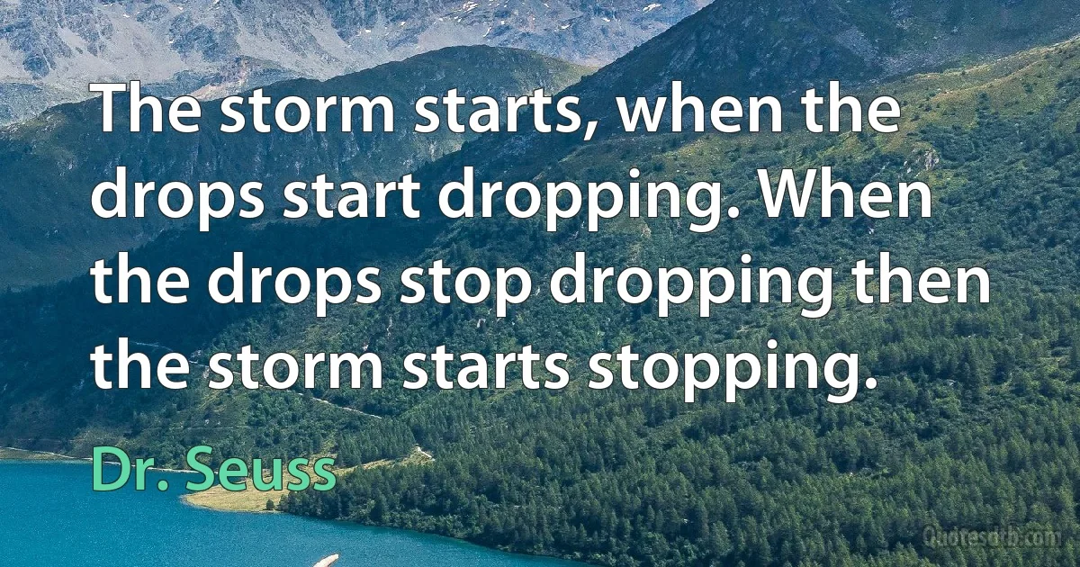 The storm starts, when the drops start dropping. When the drops stop dropping then the storm starts stopping. (Dr. Seuss)