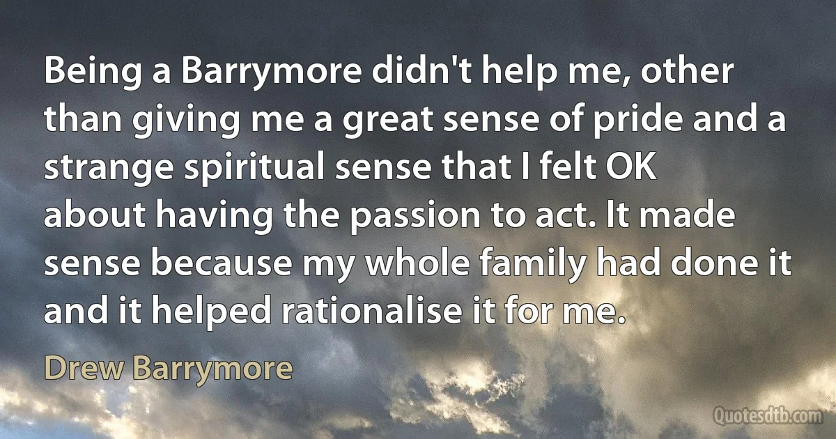 Being a Barrymore didn't help me, other than giving me a great sense of pride and a strange spiritual sense that I felt OK about having the passion to act. It made sense because my whole family had done it and it helped rationalise it for me. (Drew Barrymore)