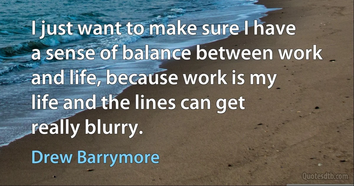 I just want to make sure I have a sense of balance between work and life, because work is my life and the lines can get really blurry. (Drew Barrymore)