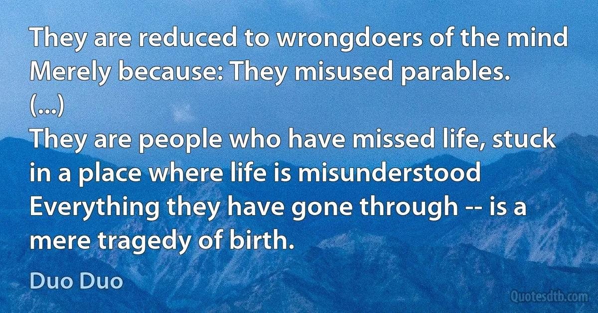 They are reduced to wrongdoers of the mind
Merely because: They misused parables.
(...)
They are people who have missed life, stuck in a place where life is misunderstood
Everything they have gone through -- is a mere tragedy of birth. (Duo Duo)