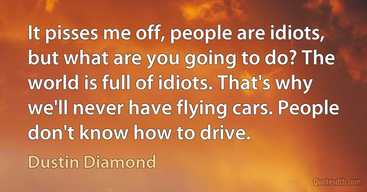 It pisses me off, people are idiots, but what are you going to do? The world is full of idiots. That's why we'll never have flying cars. People don't know how to drive. (Dustin Diamond)