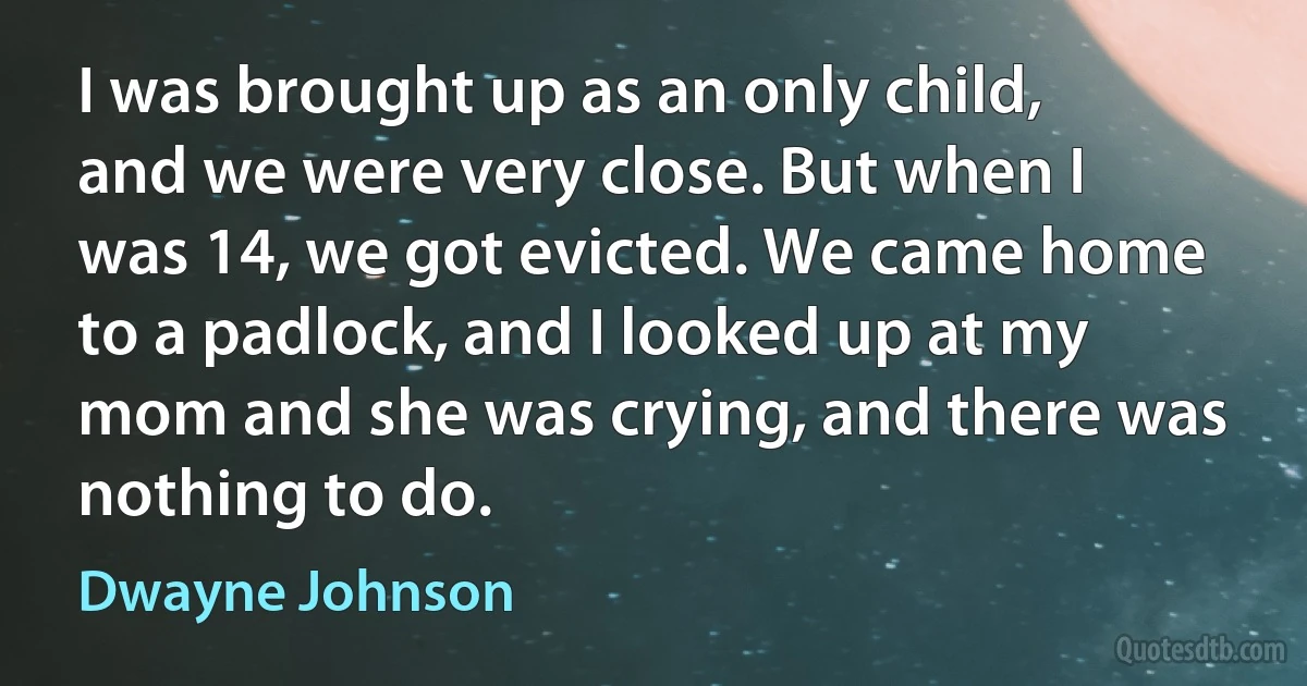 I was brought up as an only child, and we were very close. But when I was 14, we got evicted. We came home to a padlock, and I looked up at my mom and she was crying, and there was nothing to do. (Dwayne Johnson)