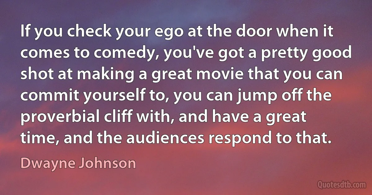 If you check your ego at the door when it comes to comedy, you've got a pretty good shot at making a great movie that you can commit yourself to, you can jump off the proverbial cliff with, and have a great time, and the audiences respond to that. (Dwayne Johnson)