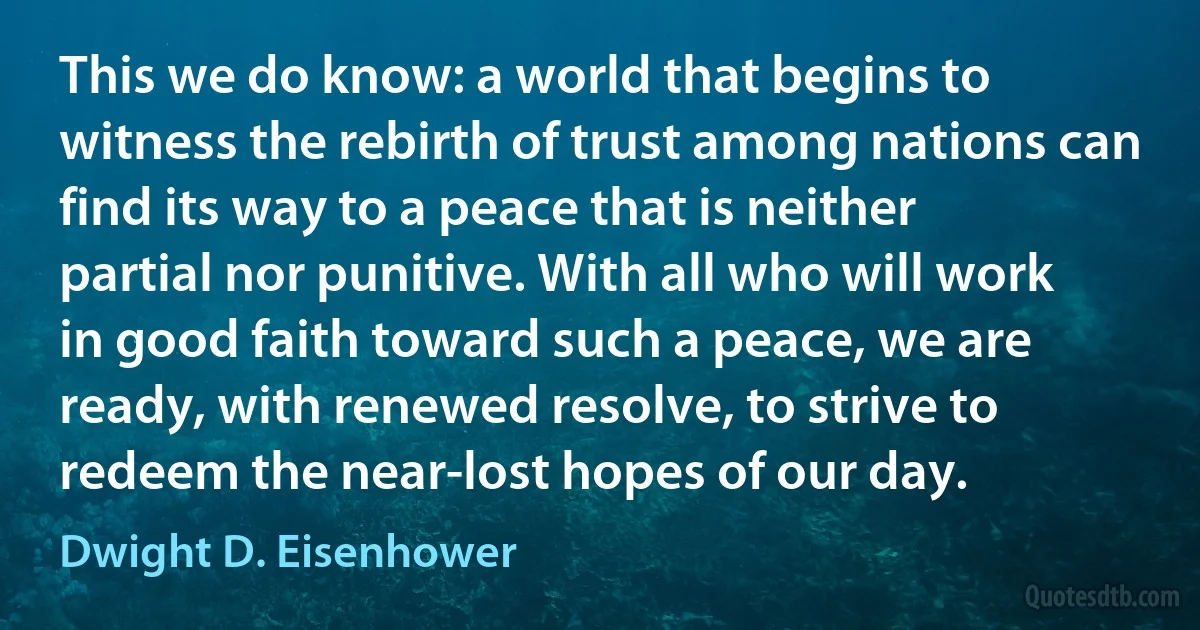 This we do know: a world that begins to witness the rebirth of trust among nations can find its way to a peace that is neither partial nor punitive. With all who will work in good faith toward such a peace, we are ready, with renewed resolve, to strive to redeem the near-lost hopes of our day. (Dwight D. Eisenhower)