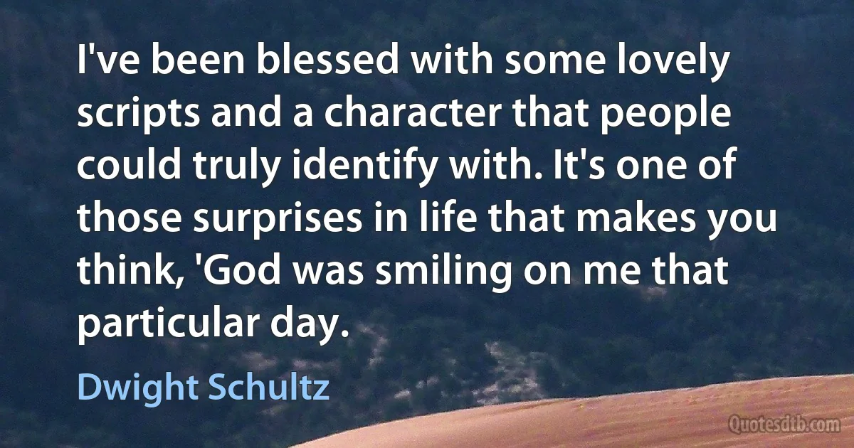 I've been blessed with some lovely scripts and a character that people could truly identify with. It's one of those surprises in life that makes you think, 'God was smiling on me that particular day. (Dwight Schultz)