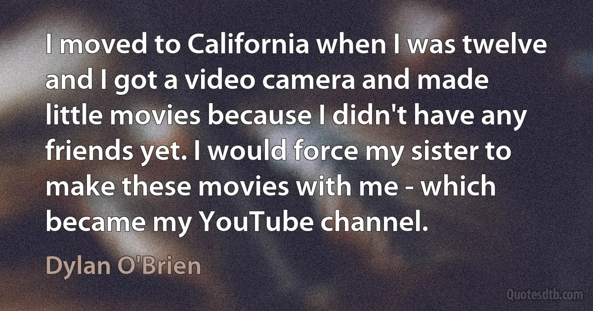 I moved to California when I was twelve and I got a video camera and made little movies because I didn't have any friends yet. I would force my sister to make these movies with me - which became my YouTube channel. (Dylan O'Brien)