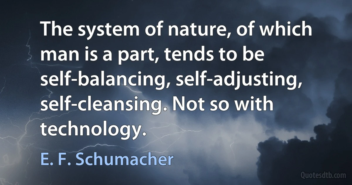 The system of nature, of which man is a part, tends to be self-balancing, self-adjusting, self-cleansing. Not so with technology. (E. F. Schumacher)