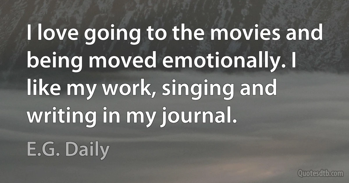 I love going to the movies and being moved emotionally. I like my work, singing and writing in my journal. (E.G. Daily)