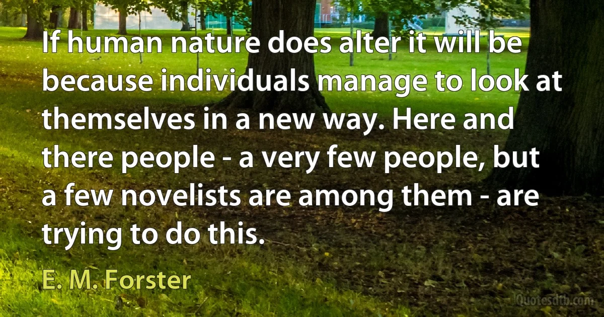 If human nature does alter it will be because individuals manage to look at themselves in a new way. Here and there people - a very few people, but a few novelists are among them - are trying to do this. (E. M. Forster)