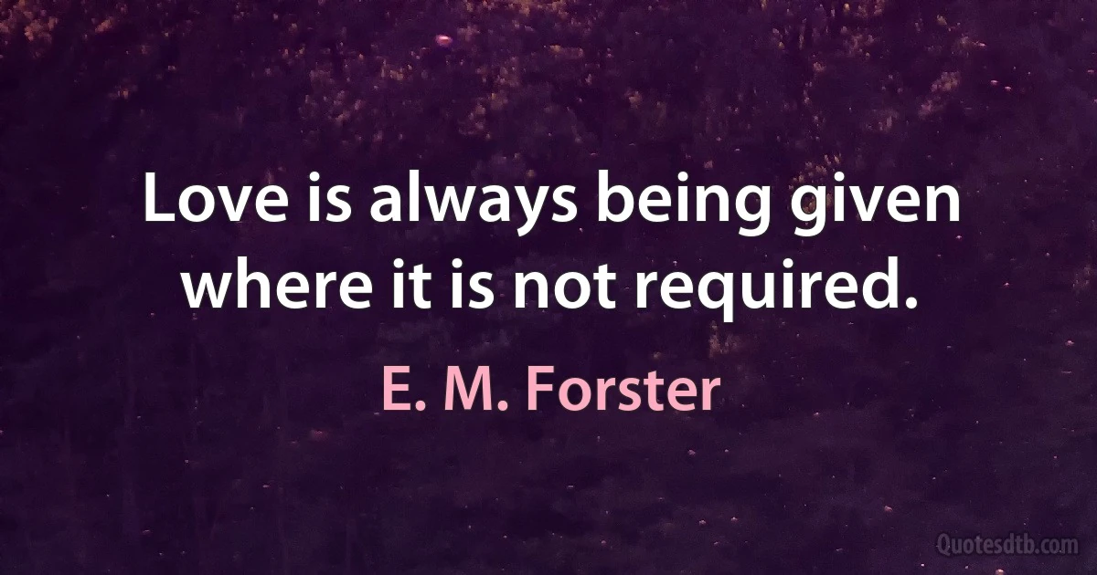 Love is always being given where it is not required. (E. M. Forster)