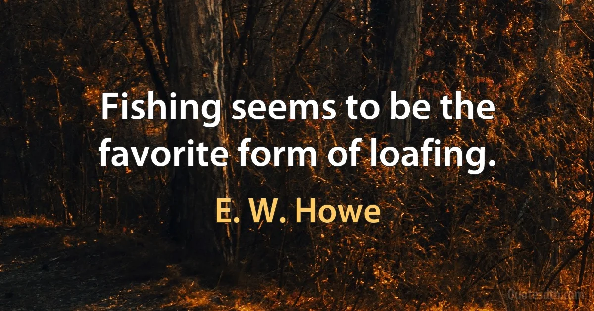 Fishing seems to be the favorite form of loafing. (E. W. Howe)