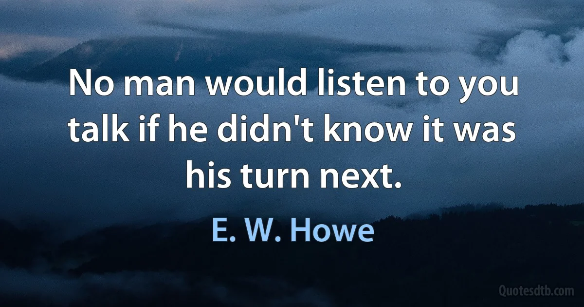 No man would listen to you talk if he didn't know it was his turn next. (E. W. Howe)