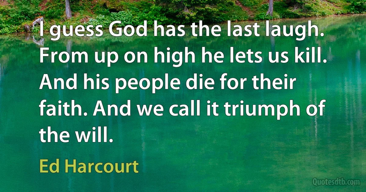 I guess God has the last laugh. From up on high he lets us kill. And his people die for their faith. And we call it triumph of the will. (Ed Harcourt)