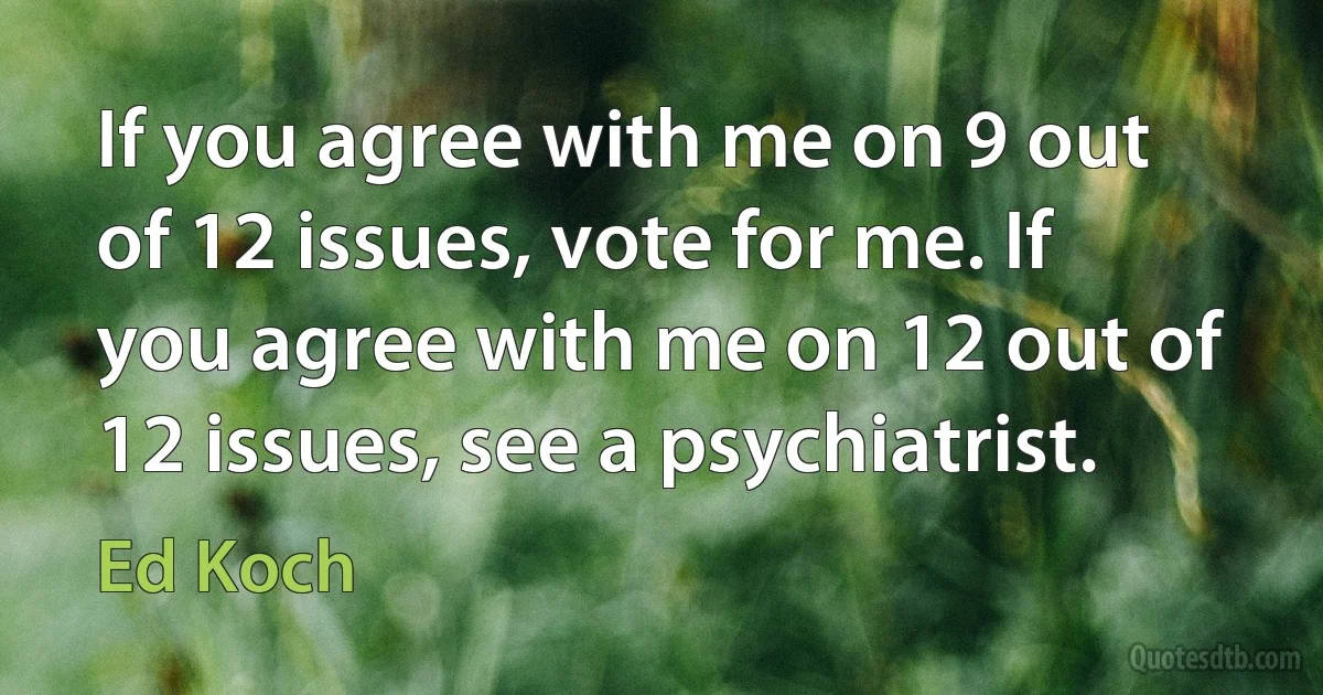 If you agree with me on 9 out of 12 issues, vote for me. If you agree with me on 12 out of 12 issues, see a psychiatrist. (Ed Koch)