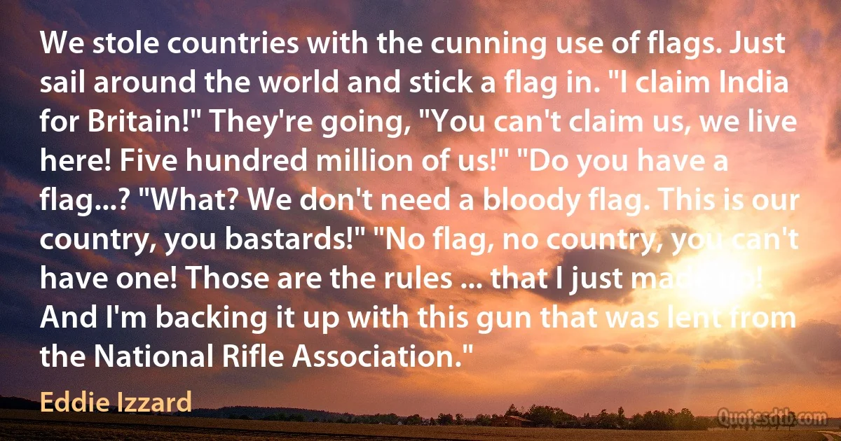 We stole countries with the cunning use of flags. Just sail around the world and stick a flag in. "I claim India for Britain!" They're going, "You can't claim us, we live here! Five hundred million of us!" "Do you have a flag...? "What? We don't need a bloody flag. This is our country, you bastards!" "No flag, no country, you can't have one! Those are the rules ... that I just made up! And I'm backing it up with this gun that was lent from the National Rifle Association." (Eddie Izzard)