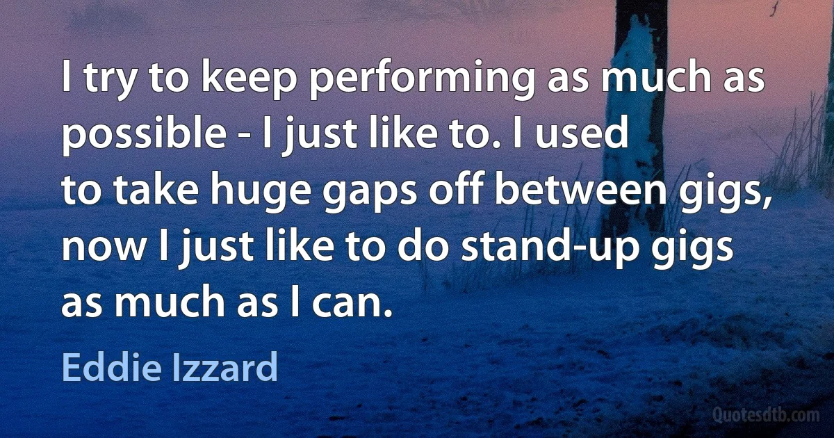 I try to keep performing as much as possible - I just like to. I used to take huge gaps off between gigs, now I just like to do stand-up gigs as much as I can. (Eddie Izzard)