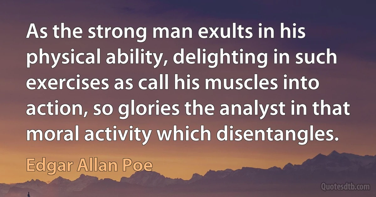 As the strong man exults in his physical ability, delighting in such exercises as call his muscles into action, so glories the analyst in that moral activity which disentangles. (Edgar Allan Poe)