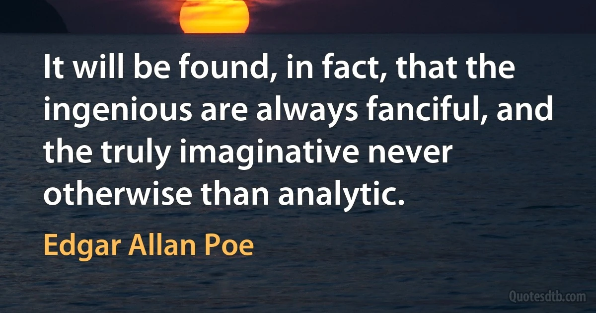 It will be found, in fact, that the ingenious are always fanciful, and the truly imaginative never otherwise than analytic. (Edgar Allan Poe)