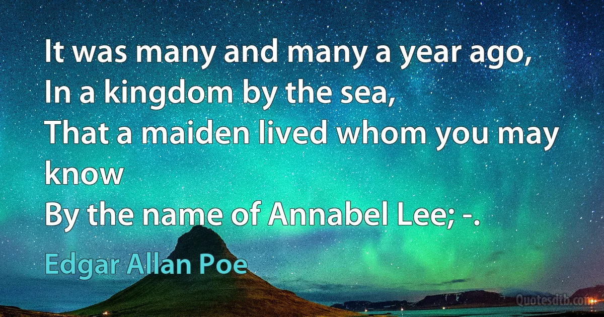 It was many and many a year ago,
In a kingdom by the sea,
That a maiden lived whom you may know
By the name of Annabel Lee; -. (Edgar Allan Poe)