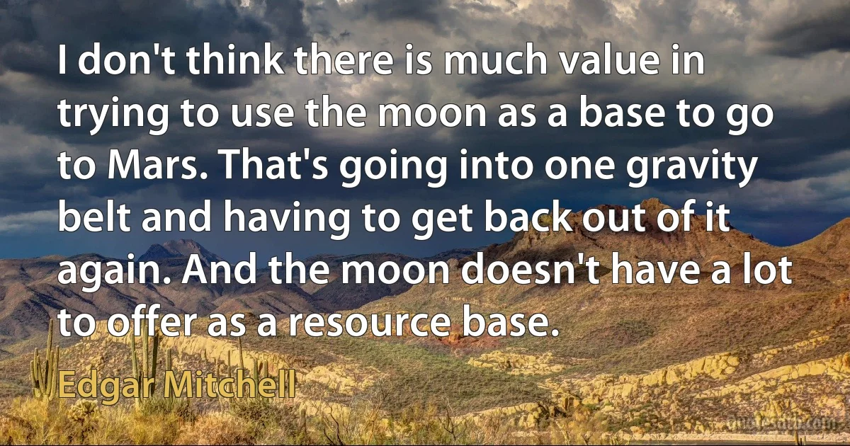 I don't think there is much value in trying to use the moon as a base to go to Mars. That's going into one gravity belt and having to get back out of it again. And the moon doesn't have a lot to offer as a resource base. (Edgar Mitchell)