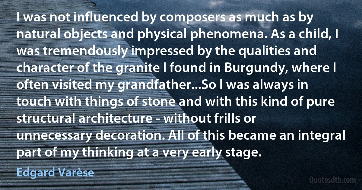 I was not influenced by composers as much as by natural objects and physical phenomena. As a child, I was tremendously impressed by the qualities and character of the granite I found in Burgundy, where I often visited my grandfather...So I was always in touch with things of stone and with this kind of pure structural architecture - without frills or unnecessary decoration. All of this became an integral part of my thinking at a very early stage. (Edgard Varèse)