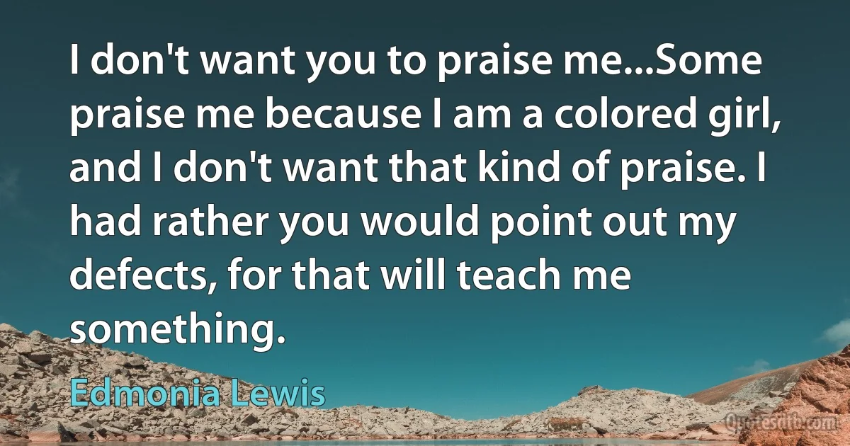 I don't want you to praise me...Some praise me because I am a colored girl, and I don't want that kind of praise. I had rather you would point out my defects, for that will teach me something. (Edmonia Lewis)