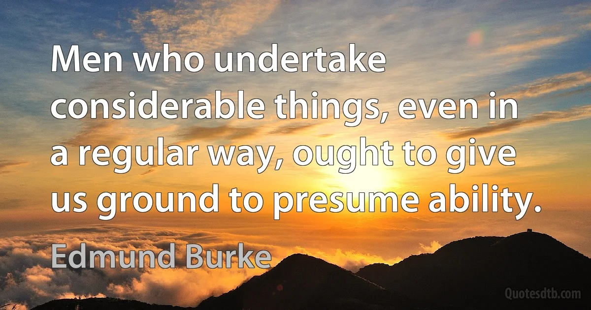 Men who undertake considerable things, even in a regular way, ought to give us ground to presume ability. (Edmund Burke)